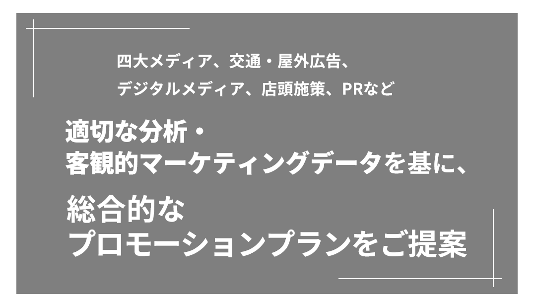 四大メディア、交通・屋外広告、デジタルメディア、店頭施策、PRなど 適切な分析・客観的マーケティングデータを基に、総合的なプロモーションプランをご提案